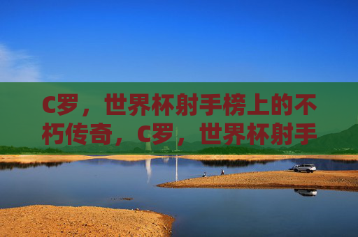C罗,世界杯射手榜上的不朽传奇,C罗,世界杯射手榜的不朽传奇