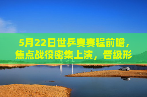5月22日世乒赛赛程前瞻，焦点战役密集上演，晋级形势扑朔迷离，5月22日世乒赛前瞻，焦点战役密集，晋级形势扑朔迷离