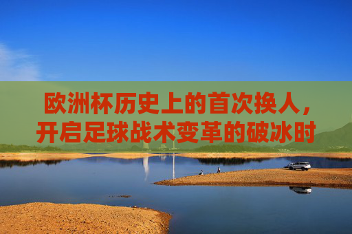 欧洲杯历史上的首次换人,开启足球战术变革的破冰时刻,欧洲杯首次换人,足球战术变革的破冰时刻