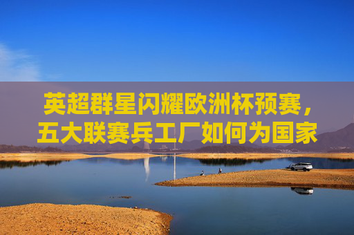 英超群星闪耀欧洲杯预赛，五大联赛兵工厂如何为国家队续航？英超群星闪耀欧洲杯预赛 五大联赛兵工厂为国家队续航