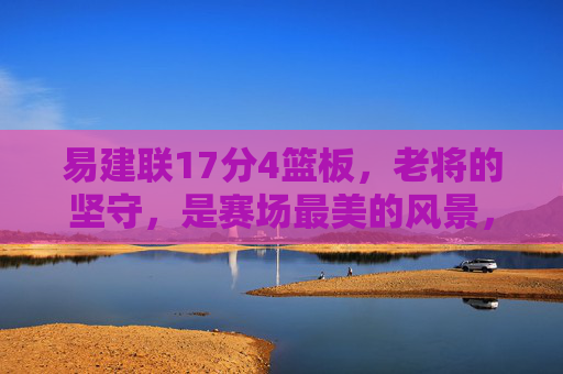 易建联17分4篮板，老将的坚守，是赛场最美的风景，易建联，老将坚守，赛场最美风景