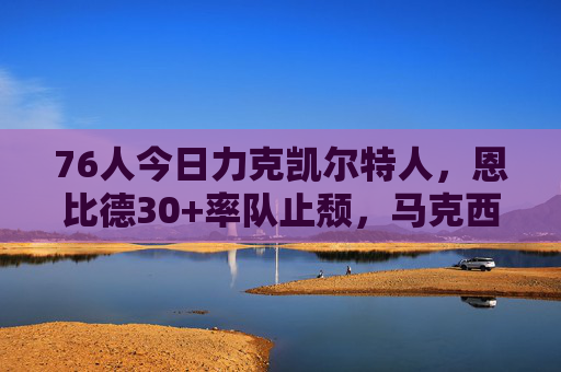 76人今日力克凯尔特人,恩比德30+率队止颓,马克西爆发成奇兵,76人力克凯尔特人,恩比德30+止颓 马克西爆发奇兵