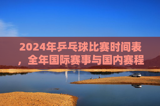 2024年乒乓球比赛时间表，全年国际赛事与国内赛程一览，2024年乒乓球赛事时间表，全年国际与国内赛程一览