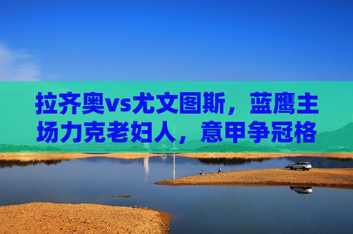 拉齐奥vs尤文图斯,蓝鹰主场力克老妇人,意甲争冠格局再变,蓝鹰主场力克老妇人 意甲争冠格局再变