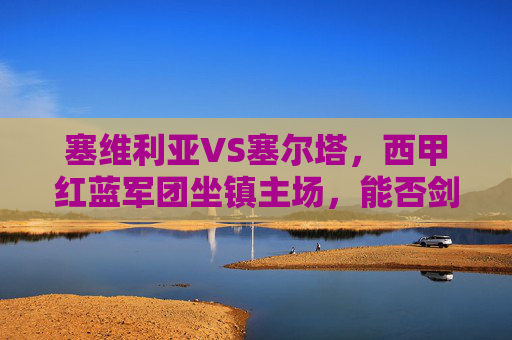 塞维利亚VS塞尔塔，西甲红蓝军团坐镇主场，能否剑指三分？塞维利亚坐镇主场迎战塞尔塔，西甲红蓝军团剑指三分