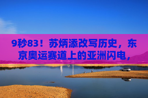 9秒83!苏炳添改写历史,东京奥运赛道上的亚洲闪电,9秒83!苏炳添改写历史,东京奥运赛道上的亚洲闪电