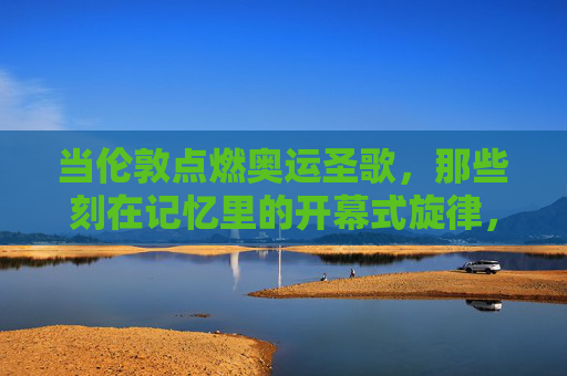 当伦敦点燃奥运圣歌,那些刻在记忆里的开幕式旋律,伦敦奥运圣歌,刻在记忆里的开幕式旋律