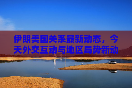 伊朗美国关系最新动态,今天外交互动与地区局势新动向,伊朗美国关系最新动态,今日外交互动与地区局势新动向