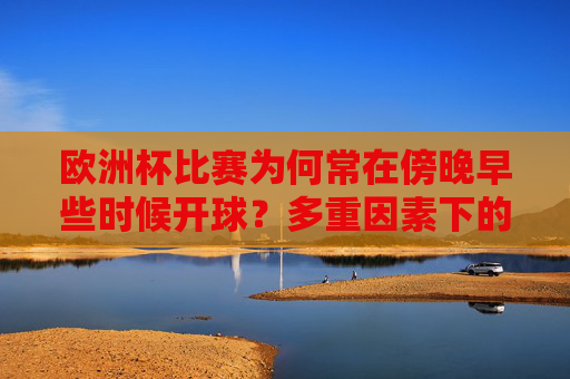 欧洲杯比赛为何常在傍晚早些时候开球?多重因素下的时间智慧,欧洲杯傍晚早些开球,多重因素下的时间智慧