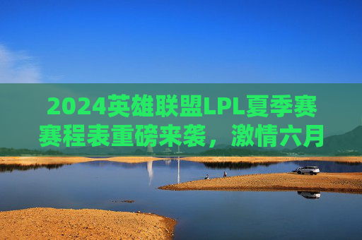 2024英雄联盟LPL夏季赛赛程表重磅来袭,激情六月开战,巅峰对决一触即发!2024英雄联盟LPL夏季赛赛程表重磅来袭,激情六月开战,巅峰对决一触即发!