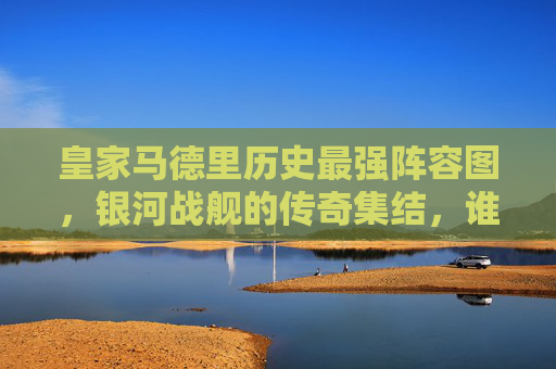 皇家马德里历史最强阵容图，银河战舰的传奇集结，谁与争锋？皇家马德里历史最强阵容，银河战舰传奇集结谁与争锋？