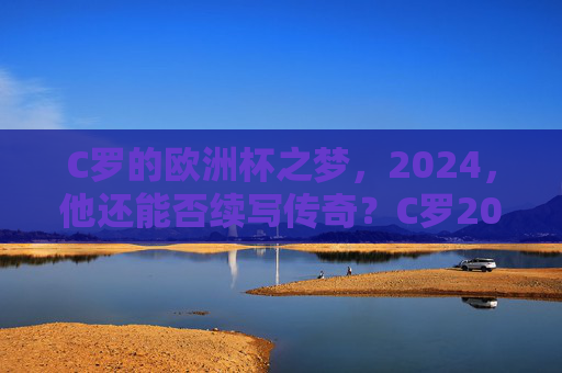 C罗的欧洲杯之梦,2024,他还能否续写传奇?C罗2024欧洲杯,传奇能否续写?