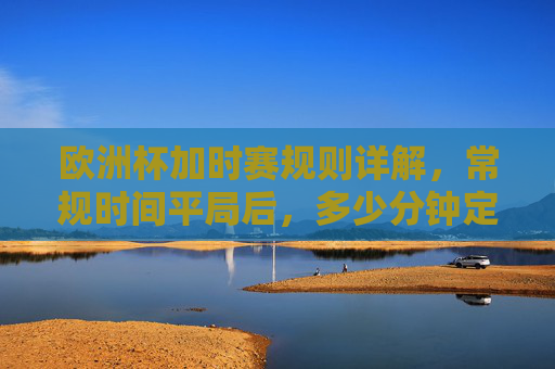 欧洲杯加时赛规则详解，常规时间平局后，多少分钟定胜负？欧洲杯加时赛规则，常规时间平局后多少分钟定胜负？