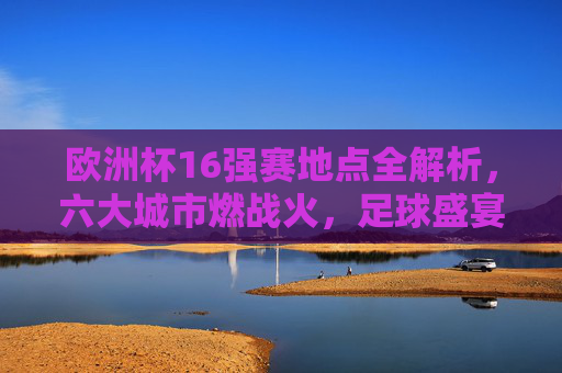 欧洲杯16强赛地点全解析,六大城市燃战火,足球盛宴席卷欧洲