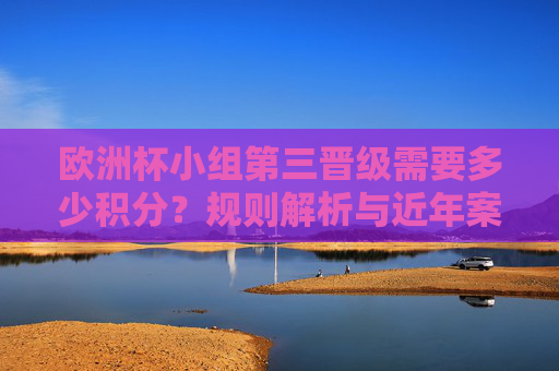 欧洲杯小组第三晋级需要多少积分?规则解析与近年案例,欧洲杯小组第三晋级积分要求,规则解析与近年案例