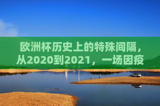 欧洲杯历史上的特殊间隔,从2020到2021,一场因疫情延期的足球盛宴,欧洲杯疫情延期的特殊间隔,2020-2021足球盛宴
