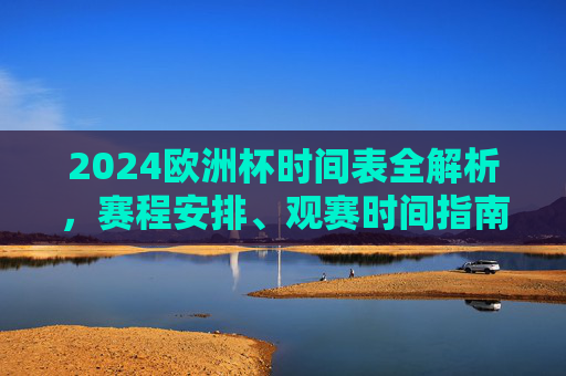 2024欧洲杯时间表全解析，赛程安排、观赛时间指南，2024欧洲杯赛程安排与观赛时间全解析
