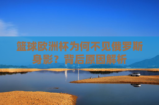 篮球欧洲杯为何不见俄罗斯身影?背后原因解析