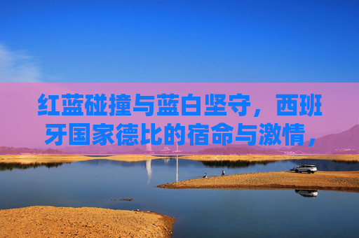 红蓝碰撞与蓝白坚守,西班牙国家德比的宿命与激情,红蓝碰撞,蓝白坚守,西班牙国家德比的宿命激情