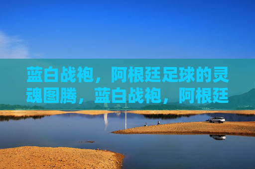蓝白战袍,阿根廷足球的灵魂图腾,蓝白战袍,阿根廷足球的灵魂图腾