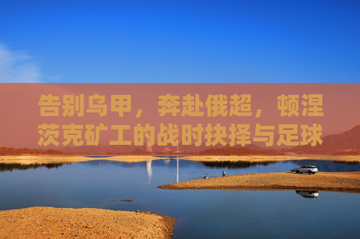 告别乌甲,奔赴俄超,顿涅茨克矿工的战时抉择与足球现实,顿涅茨克矿工战时抉择,告别乌甲奔赴俄超的足球现实