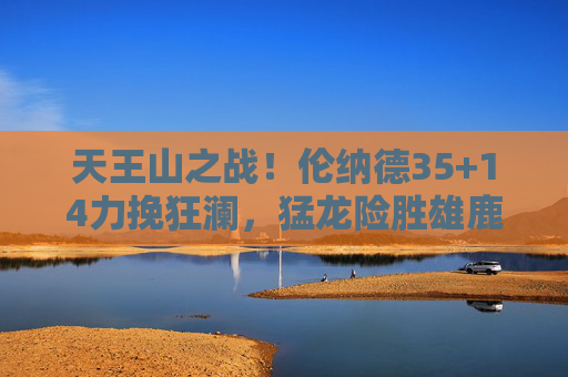 天王山之战！伦纳德35+14力挽狂澜，猛龙险胜雄鹿3-2拿到赛点，天王山之战！伦纳德35+14力挽狂澜，猛龙3-2赛点险胜雄鹿