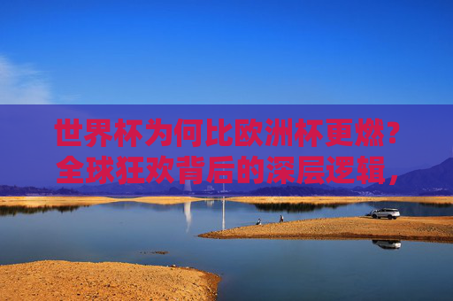 世界杯为何比欧洲杯更燃?全球狂欢背后的深层逻辑,世界杯为何比欧洲杯更燃?全球狂欢背后的深层逻辑