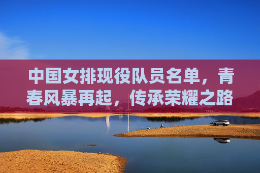 中国女排现役队员名单,青春风暴再起,传承荣耀之路,中国女排青春风暴再起,传承荣耀之路