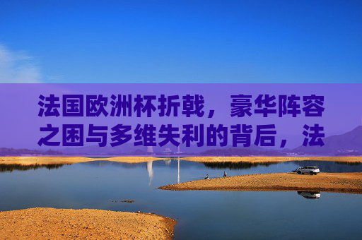 法国欧洲杯折戟，豪华阵容之困与多维失利的背后，法国欧洲杯折戟，豪华阵容困局与多维失利探因