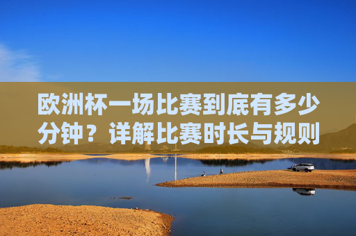 欧洲杯一场比赛到底有多少分钟？详解比赛时长与规则，欧洲杯比赛到底有多少分钟？时长与规则详解