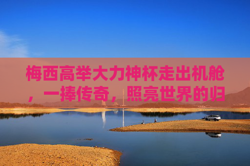梅西高举大力神杯走出机舱，一捧传奇，照亮世界的归途，梅西一捧传奇，照亮世界归途