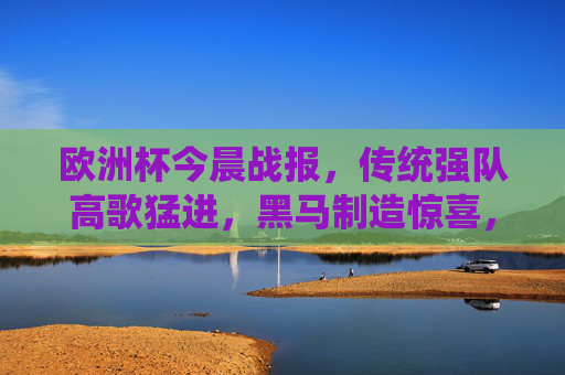 欧洲杯今晨战报，传统强队高歌猛进，黑马制造惊喜，小组赛悬念持续升温，欧洲杯今晨，强队高歌黑马搅局，小组赛悬念持续升温