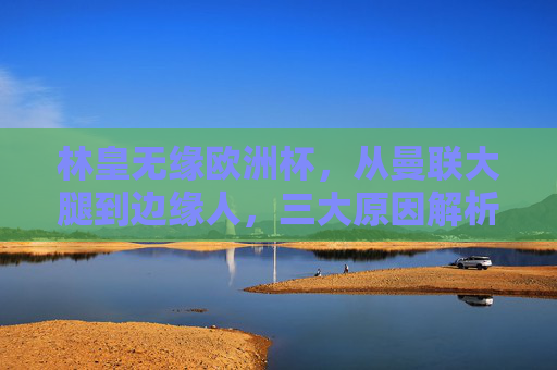 林皇无缘欧洲杯,从曼联大腿到边缘人,三大原因解析,林皇无缘欧洲杯,从曼联大腿到边缘人,三大原因解析