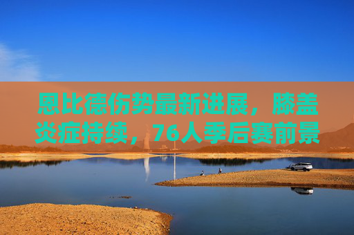恩比德伤势最新进展，膝盖炎症持续，76人季后赛前景蒙阴影，恩比德膝盖炎症持续 76人季后赛前景堪忧