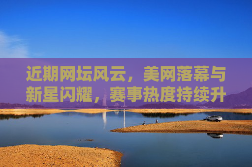 近期网坛风云，美网落幕与新星闪耀，赛事热度持续升温，美网落幕新星闪耀 网坛热度持续升温