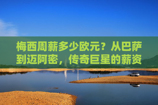 梅西周薪多少欧元?从巴萨到迈阿密,传奇巨星的薪资密码,梅西周薪变迁,从巴萨到迈阿密的薪资密码