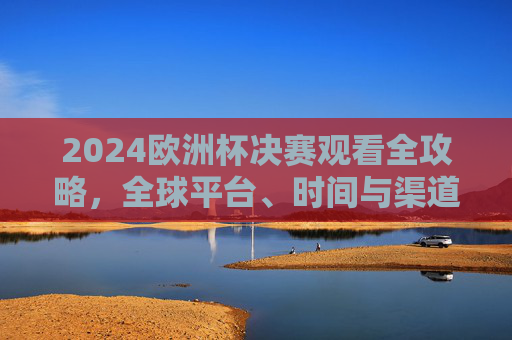 2024欧洲杯决赛观看全攻略，全球平台、时间与渠道详解，2024欧洲杯决赛观看全攻略，全球平台、时间与渠道详解