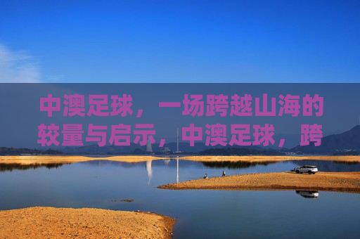 中澳足球,一场跨越山海的较量与启示,中澳足球,跨越山海的较量与启示