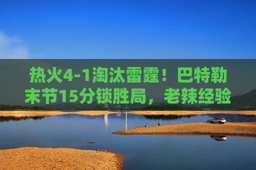 热火4-1淘汰雷霆!巴特勒末节15分锁胜局,老辣经验征服年轻力量,巴特勒末节15分主宰,热火老辣经验4-1征服雷霆青春
