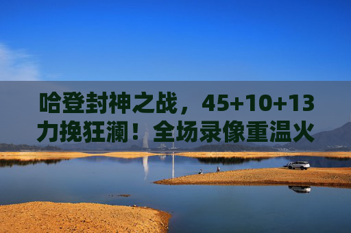 哈登封神之战，45+10+13力挽狂澜！全场录像重温火箭魂，哈登45+10+13封神之战！力挽狂澜重温火箭魂
