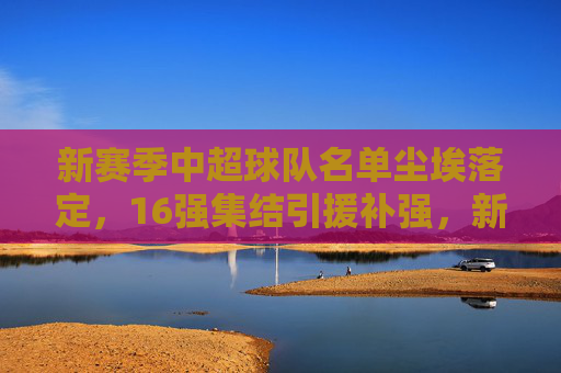 新赛季中超球队名单尘埃落定，16强集结引援补强，新老交替间竞争格局生变，新赛季中超16强尘埃落定 引援补强新老交替格局生变