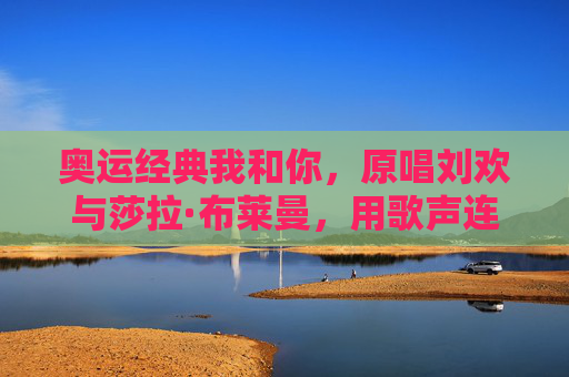 奥运经典我和你，原唱刘欢与莎拉·布莱曼，用歌声连接世界，奥运经典我和你，刘欢与莎拉·布莱曼用歌声连接世界