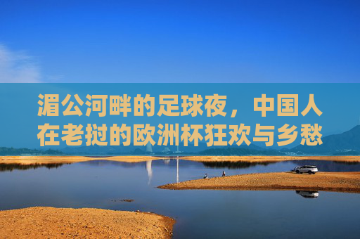 湄公河畔的足球夜,中国人在老挝的欧洲杯狂欢与乡愁,湄公河畔的中国人,欧洲杯狂欢里的老挝乡愁