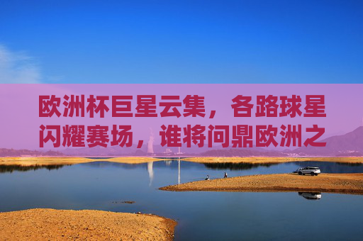 欧洲杯巨星云集，各路球星闪耀赛场，谁将问鼎欧洲之巅？欧洲杯巨星云集，谁将问鼎欧洲之巅？