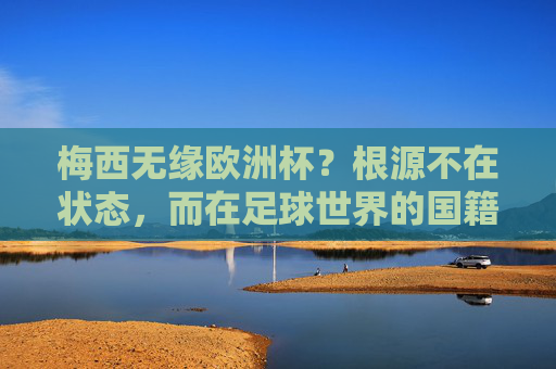 梅西无缘欧洲杯?根源不在状态,而在足球世界的国籍铁律,梅西无缘欧洲杯,根源不在状态,而在国籍铁律
