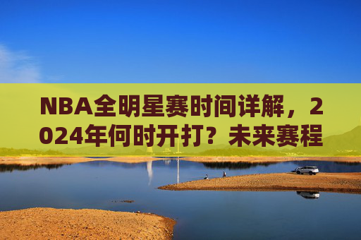 NBA全明星赛时间详解,2024年何时开打?未来赛程安排一览
