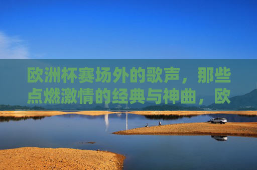 欧洲杯赛场外的歌声,那些点燃激情的经典与神曲,欧洲杯赛场外歌声,点燃激情的经典神曲