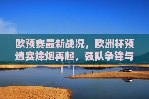 欧预赛最新战况,欧洲杯预选赛烽烟再起,强队争锋与黑马突围,欧预赛烽烟再起,强队争锋黑马突围