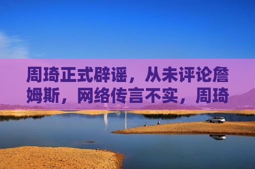 周琦正式辟谣，从未评论詹姆斯，网络传言不实，周琦辟谣，从未评论詹姆斯，网络传言不实