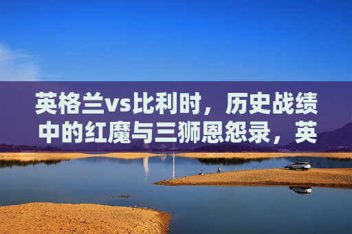 英格兰vs比利时,历史战绩中的红魔与三狮恩怨录,英格兰三狮vs比利时红魔,历史战绩恩怨录